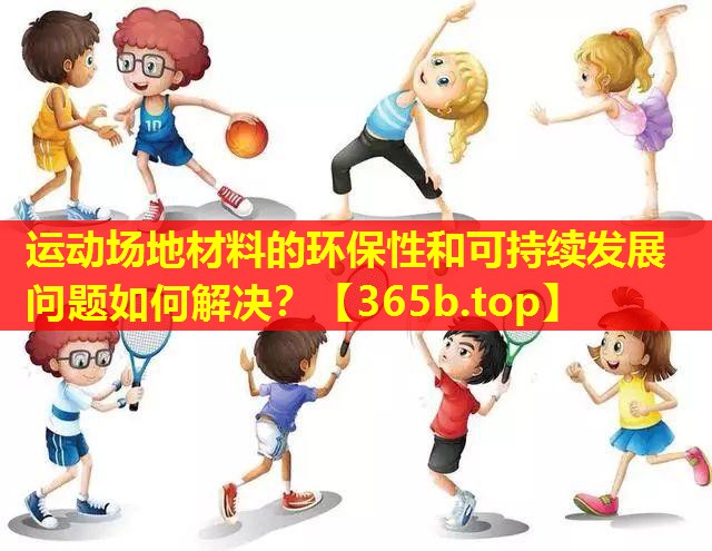 运动场地材料的环保性和可持续发展问题如何解决? 运动场地材料的环保性和可持续发展问题如何解决?