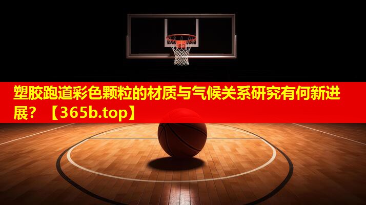 塑胶跑道彩色颗粒的材质与气候关系研究有何新进展? 塑胶跑道彩色颗粒的材质与气候关系研究有何新进展?