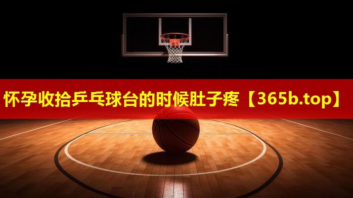 怀孕收拾乒乓球台的时候肚子疼 怀孕收拾乒乓球台的时候肚子疼